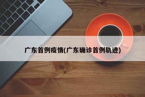 广东首例疫情(广东确诊首例轨迹)