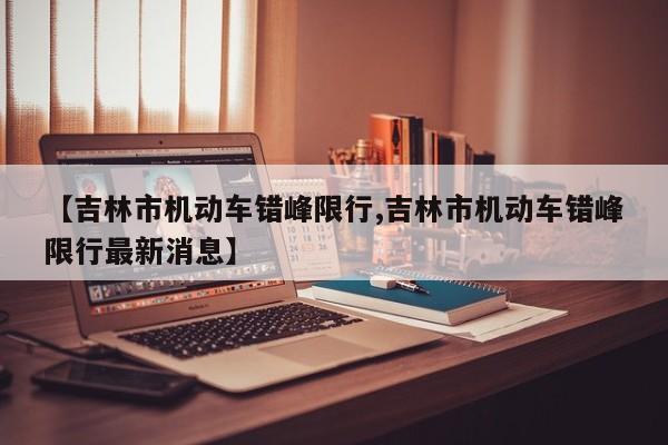 【吉林市机动车错峰限行,吉林市机动车错峰限行最新消息】