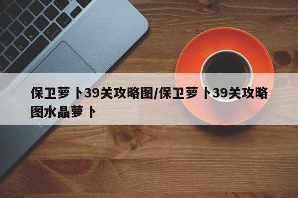 保卫萝卜39关攻略图/保卫萝卜39关攻略图水晶萝卜