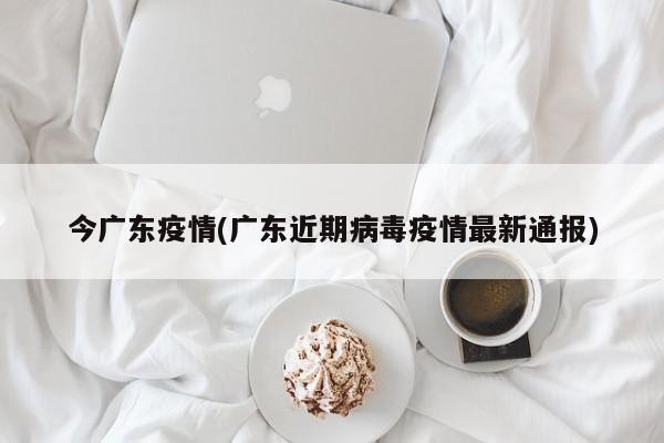今广东疫情(广东近期病毒疫情最新通报)