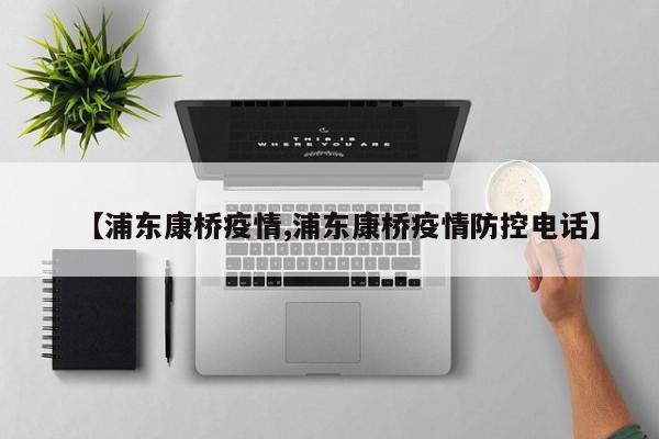 【浦东康桥疫情,浦东康桥疫情防控电话】
