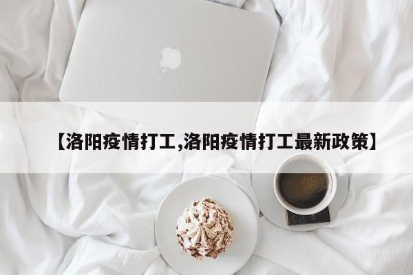 【洛阳疫情打工,洛阳疫情打工最新政策】