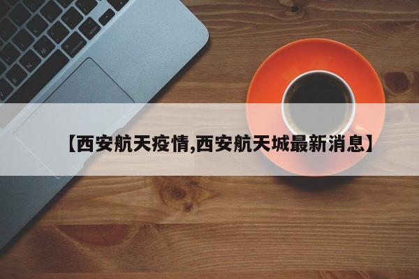 【西安航天疫情,西安航天城最新消息】