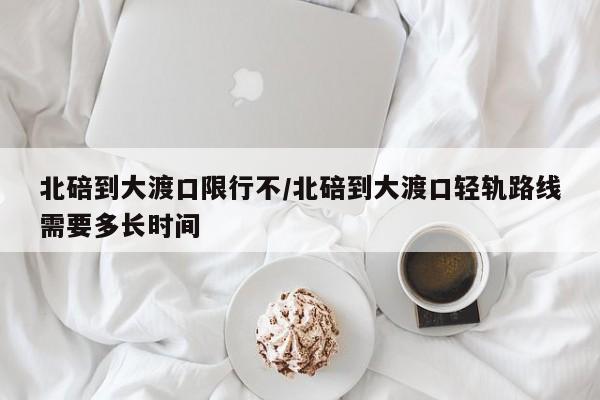 北碚到大渡口限行不/北碚到大渡口轻轨路线需要多长时间