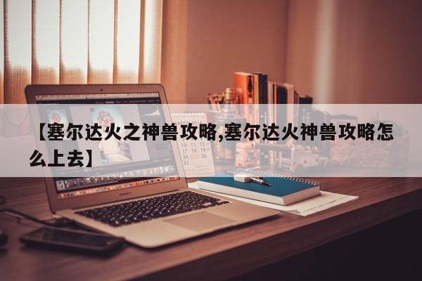 【塞尔达火之神兽攻略,塞尔达火神兽攻略怎么上去】