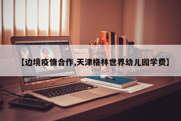 【边境疫情合作,天津格林世界幼儿园学费】