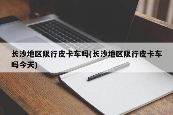 长沙地区限行皮卡车吗(长沙地区限行皮卡车吗今天)