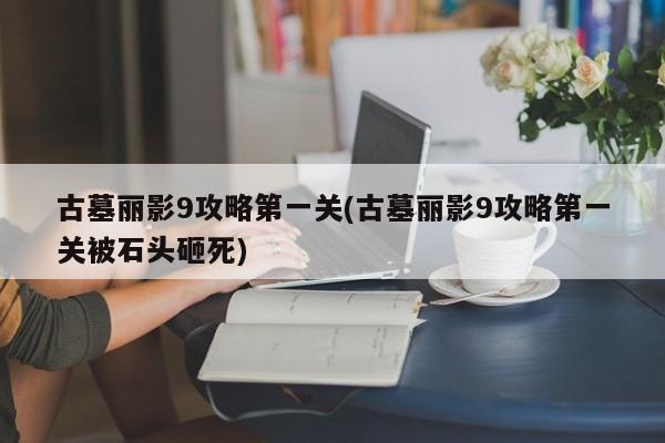 古墓丽影9攻略第一关(古墓丽影9攻略第一关被石头砸死)