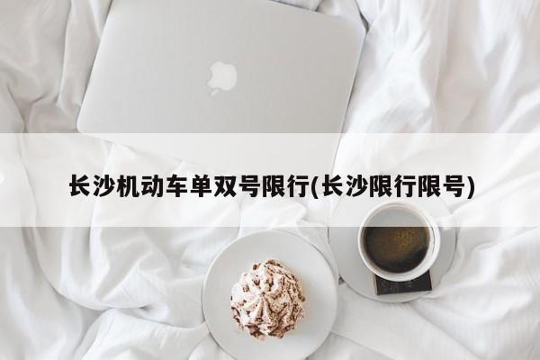 长沙机动车单双号限行(长沙限行限号)